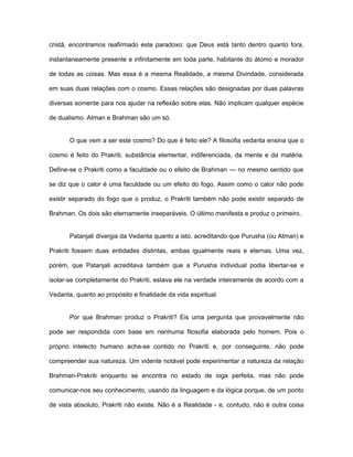 cristã, encontramos reafirmado este paradoxo: que Deus está tanto dentro quanto fora,
instantaneamente presente e infinitamente em toda parte, habitante do átomo e morador
de todas as coisas. Mas essa é a mesma Realidade, a mesma Divindade, considerada
em suas duas relações com o cosmo. Essas relações são designadas por duas palavras
diversas somente para nos ajudar na reflexão sobre elas. Não implicam qualquer espécie
de dualismo. Atman e Brahman são um só.
O que vem a ser este cosmo? Do que é feito ele? A filosofia vedanta ensina que o
cosmo é feito do Prakriti, substância elementar, indiferenciada, da mente e da matéria.
Define-se o Prakriti como a faculdade ou o efeito de Brahman — no mesmo sentido que
se diz que o calor é uma faculdade ou um efeito do fogo. Assim como o calor não pode
existir separado do fogo que o produz, o Prakriti também não pode existir separado de
Brahman. Os dois são eternamente inseparáveis. O último manifesta e produz o primeiro.
Patanjali divergia da Vedanta quanto a isto, acreditando que Purusha (ou Atman) e
Prakriti fossem duas entidades distintas, ambas igualmente reais e eternas. Uma vez,
porém, que Patanjali acreditava também que a Purusha individual podia libertar-se e
isolar-se completamente do Prakriti, estava ele na verdade inteiramente de acordo com a
Vedanta, quanto ao propósito e finalidade da vida espiritual.
Por que Brahman produz o Prakriti? Eis uma pergunta que provavelmente não
pode ser respondida com base em nenhuma filosofia elaborada pelo homem. Pois o
próprio intelecto humano acha-se contido no Prakriti e, por conseguinte, não pode
compreender sua natureza. Um vidente notável pode experimentar a natureza da relação
Brahman-Prakriti enquanto se encontra no estado de ioga perfeita, mas não pode
comunicar-nos seu conhecimento, usando da linguagem e da lógica porque, de um ponto
de vista absoluto, Prakriti não existe. Não é a Realidade - e, contudo, não é outra coisa
 