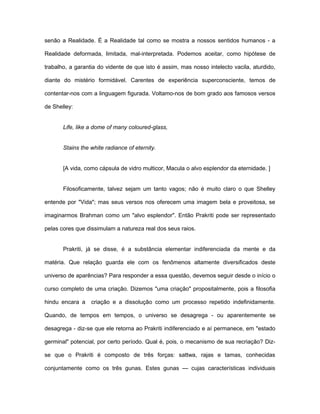 senão a Realidade. É a Realidade tal como se mostra a nossos sentidos humanos - a
Realidade deformada, limitada, mal-interpretada. Podemos aceitar, como hipótese de
trabalho, a garantia do vidente de que isto é assim, mas nosso intelecto vacila, aturdido,
diante do mistério formidável. Carentes de experiência superconsciente, temos de
contentar-nos com a linguagem figurada. Voltamo-nos de bom grado aos famosos versos
de Shelley:
Life, like a dome of many coloured-glass,
Stains the white radiance of eternity.
[A vida, como cápsula de vidro multicor, Macula o alvo esplendor da eternidade. ]
Filosoficamente, talvez sejam um tanto vagos; não é muito claro o que Shelley
entende por "Vida"; mas seus versos nos oferecem uma imagem bela e proveitosa, se
imaginarmos Brahman como um "alvo esplendor". Então Prakriti pode ser representado
pelas cores que dissimulam a natureza real dos seus raios.
Prakriti, já se disse, é a substância elementar indiferenciada da mente e da
matéria. Que relação guarda ele com os fenômenos altamente diversificados deste
universo de aparências? Para responder a essa questão, devemos seguir desde o início o
curso completo de uma criação. Dizemos "uma criação" propositalmente, pois a filosofia
hindu encara a criação e a dissolução como um processo repetido indefinidamente.
Quando, de tempos em tempos, o universo se desagrega - ou aparentemente se
desagrega - diz-se que ele retorna ao Prakriti indiferenciado e aí permanece, em "estado
germinal" potencial, por certo período. Qual é, pois, o mecanismo de sua recriação? Diz-
se que o Prakriti é composto de três forças: sattwa, rajas e tamas, conhecidas
conjuntamente como os três gunas. Estes gunas — cujas características individuais
 