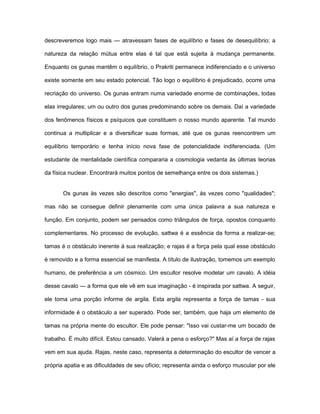 descreveremos logo mais — atravessam fases de equilíbrio e fases de desequilíbrio; a
natureza da relação mútua entre elas é tal que está sujeita à mudança permanente.
Enquanto os gunas mantêm o equilíbrio, o Prakriti permanece indiferenciado e o universo
existe somente em seu estado potencial. Tão logo o equilíbrio é prejudicado, ocorre uma
recriação do universo. Os gunas entram numa variedade enorme de combinações, todas
elas irregulares; um ou outro dos gunas predominando sobre os demais. Daí a variedade
dos fenômenos físicos e psíquicos que constituem o nosso mundo aparente. Tal mundo
continua a multiplicar e a diversificar suas formas, até que os gunas reencontrem um
equilíbrio temporário e tenha início nova fase de potencialidade indiferenciada. (Um
estudante de mentalidade científica compararia a cosmologia vedanta às últimas teorias
da física nuclear. Encontrará muitos pontos de semelhança entre os dois sistemas.)
Os gunas às vezes são descritos como "energias", às vezes como "qualidades";
mas não se consegue definir plenamente com uma única palavra a sua natureza e
função. Em conjunto, podem ser pensados como triângulos de força, opostos conquanto
complementares. No processo de evolução, sattwa é a essência da forma a realizar-se;
tamas é o obstáculo inerente à sua realização; e rajas é a força pela qual esse obstáculo
é removido e a forma essencial se manifesta. A título de ilustração, tomemos um exemplo
humano, de preferência a um cósmico. Um escultor resolve modelar um cavalo. A idéia
desse cavalo — a forma que ele vê em sua imaginação - é inspirada por sattwa. A seguir,
ele toma uma porção informe de argila. Esta argila representa a força de tamas - sua
informidade é o obstáculo a ser superado. Pode ser, também, que haja um elemento de
tamas na própria mente do escultor. Ele pode pensar: "Isso vai custar-me um bocado de
trabalho. É muito difícil. Estou cansado. Valerá a pena o esforço?" Mas aí a força de rajas
vem em sua ajuda. Rajas, neste caso, representa a determinação do escultor de vencer a
própria apatia e as dificuldades de seu ofício; representa ainda o esforço muscular por ele
 