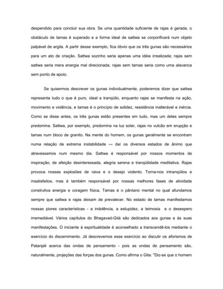 despendido para concluir sua obra. Se uma quantidade suficiente de rajas é gerada, o
obstáculo de tamas é superado e a forma ideal de sattwa se corporificará num objeto
palpável de argila. A partir desse exemplo, fica óbvio que os três gunas são necessários
para um ato de criação. Sattwa sozinho seria apenas uma idéia irrealizada; rajas sem
sattwa seria mera energia mal direcionada, rajas sem tamas seria como uma alavanca
sem ponto de apoio.
Se quisermos descrever os gunas individualmente, poderemos dizer que sattwa
representa tudo o que é puro, ideal e tranqüilo, enquanto rajas se manifesta na ação,
movimento e violência, e tamas é o princípio de solidez, resistência inalterável e inércia.
Como se disse antes, os três gunas estão presentes em tudo, mas um deles sempre
predomina. Sattwa, por exemplo, predomina na luz solar, rajas no vulcão em erupção e
tamas num bloco de granito. Na mente do homem, os gunas geralmente se encontram
numa relação de extrema instabilidade — daí os diversos estados de ânimo que
atravessamos num mesmo dia. Sattwa é responsável por nossos momentos de
inspiração, de afeição desinteressada, alegria serena e tranqüilidade meditativa. Rajas
provoca nossas explosões de raiva e o desejo violento. Torna-nos intranqüilos e
insatisfeitos, mas é também responsável por nossas melhores fases de atividade
construtiva energia e coragem física. Tamas é o pântano mental no qual afundamos
sempre que sattwa e rajas deixam de prevalecer. No estado de tamas manifestamos
nossas piores características - a indolência, a estupidez, a teimosia e o desespero
irremediável. Vários capítulos do Bhagavad-Gità são dedicados aos gunas e às suas
manifestações. O iniciante à espiritualidade é aconselhado a transcendê-los mediante o
exercício do discernimento. Já descrevemos esse exercício ao discutir os aforismos de
Patanjali acerca das ondas de pensamento - pois as ondas de pensamento são,
naturalmente, projeções das forças dos gunas. Como afirma o Gita: "Diz-se que o homem
 