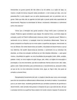 transcendeu os gunas quando ele não odeia a luz de sattwa, ou a ação de rajas, ou
mesmo a ilusão de tamas enquanto estas prevalecem; e nem anseia por elas, uma vez
passadas.Ele é como alguém que se senta despreocupado sem se perturbar com os
gunas. Sabe que eles são os agentes de toda ação e jamais perde esta capacidade de
discernimento. Repousa na serenidade do Atman, encarando a felicidade e o sofrimento
como uma coisa só.”
Vimos que a interação dos gunas propicia a força motriz para o processo de
criação. Podemos agora considerar suas etapas. No sistema hindu, a primeira etapa da
evolução a partir do Prakriti indiferenciado chama-se mahat, "a grande causa". Mahat é o
sentimento do eu cósmico, a revelação inicial da consciência diferenciada. Talvez se
possa compará-lo ao Espírito que se move sobre a superfície das águas, mencionado no
livro do Gênese. De mahat desenvolveu-se buddhi, a faculdade de discernimento a que já
nos referimos. De buddhi desenvolveu-se ahamkar, o sentimento do eu individual. De
ahamkar, as linhas da evolução ramificam-se em três direções diferentes — para gerar
manas, a faculdade de registro: as cinco faculdades de percepção (visão, olfato, audição,
paladar e tato); os cinco órgãos de ação (língua, pés, mãos, os órgãos de evacuação e
procriação); e os cinco tanmatras, que são as essências internas sutis do som, tato, visão,
gosto e odor. Estes tanmatras sutis combinando-se e recombinando-se, produzem então,
ao que se diz, os cinco elementos concretos: terra, água, ar, fogo e éter, dos quais se
compõe o universo físico.
Recapitulando brevemente isto tudo: a criação é descrita aqui como uma evolução
para fora da consciência indiferenciada à diferenciada, da mente à matéria. A consciência
pura é, por assim dizer, recoberta gradualmente por camadas sucessivas de ignorância e
discernimento, cada camada mais grossa e compacta do que a que está sob ela, até que
o processo termine na superfície física exterior do mundo visível e tangível. É preciso ter
 