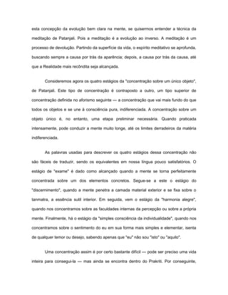 esta concepção da evolução bem clara na mente, se quisermos entender a técnica da
meditação de Patanjali. Pois a meditação é a evolução ao inverso. A meditação é um
processo de devolução. Partindo da superfície da vida, o espírito meditativo se aprofunda,
buscando sempre a causa por trás da aparência; depois, a causa por trás da causa, até
que a Realidade mais recôndita seja alcançada.
Consideremos agora os quatro estágios da "concentração sobre um único objeto",
de Patanjali. Este tipo de concentração é contraposto a outro, um tipo superior de
concentração definida no aforismo seguinte — a concentração que vai mais fundo do que
todos os objetos e se une à consciência pura, indiferenciada. A concentração sobre um
objeto único é, no entanto, uma etapa preliminar necessária. Quando praticada
intensamente, pode conduzir a mente muito longe, até os limites derradeiros da matéria
indiferenciada.
As palavras usadas para descrever os quatro estágios dessa concentração não
são fáceis de traduzir, sendo os equivalentes em nossa língua pouco satisfatórios. O
estágio de "exame" é dado como alcançado quando a mente se torna perfeitamente
concentrada sobre um dos elementos concretos. Segue-se a este o estágio do
"discernimento", quando a mente penetra a camada material exterior e se fixa sobre o
tanmatra, a essência sutil interior. Em seguida, vem o estágio da "harmonia alegre",
quando nos concentramos sobre as faculdades internas da percepção ou sobre a própria
mente. Finalmente, há o estágio da "simples consciência da individualidade", quando nos
concentramos sobre o sentimento do eu em sua forma mais simples e elementar, isenta
de qualquer temor ou desejo, sabendo apenas que "eu" não sou "isto" ou "aquilo".
Uma concentração assim é por certo bastante difícil — pode ser preciso uma vida
inteira para consegui-la — mas ainda se encontra dentro do Prakriti. Por conseguinte,
 