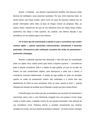 Quanto a Patanjali, sua atitude é rigorosamente científica. Ele descreve certas
técnicas de meditação e seus possíveis resultados. Por isso, é-lhe imperioso tratar, no
devido tempo, das forças ocultas, assim como um autor de assuntos médicos tem de
prestar informações sobre todos os tipos de drogas, mesmo as perigosas. Mas, ao
mesmo tempo, adverte-nos ele que se nos deixarmos levar por essas forças ocultas,
poderemos não atingir a meta suprema. Se, portanto, não dermos atenção à sua
advertência, só nos restará culpar a nós mesmos.
18. O outro tipo de concentração é aquele no qual a consciência não contém
nenhum objeto — apenas impressões subconscientes, semelhantes a sementes
queimadas. Alcançamo-lo pela verificação constante das ondas de pensamento e
praticando o desapego.
Quando o aspirante espiritual tiver alcançado o mais alto grau de concentração
sobre um objeto único, estará pronto para tentar a façanha suprema — concentrar-se
sobre a própria consciência. Este é o estado da ioga perfeita, em que se vai além do
Prakriti, de todo conhecimento objetivo, para alcançar-se a união com o Atman, a
consciência universal indiferenciada. O estado de ioga perfeita só pode ser encetado
quando as ondas de pensamento tiverem sido acalmadas e a mente tiver sido
desobstruída de todos os seus samskaras, tanto os maus, quanto os bons — quando
Patanjali tiver deixado de acreditar que é Patanjali e souber que não é senão Atman.
A filosofia iogue nos ensina que são os samskaras que nos levam de nascimento a
nascimento, assim como o vício fortemente arraigado leva uma pessoa a tomar droga
muitas e muitas vezes, a despeito mesmo de sua repulsa consciente e dos esforços de
sua consciência moral. Podemos afirmar, e acreditar sinceramente que estamos
cansados do mundo, com sua mescla de prazeres e pesares - "os frutos doces e amargos
 