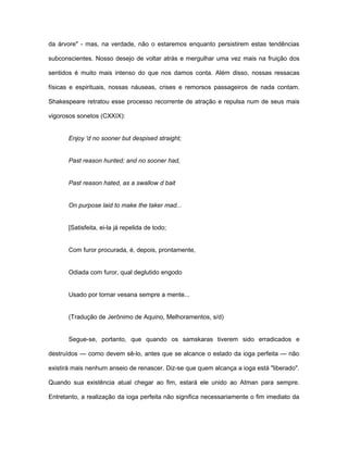 da árvore" - mas, na verdade, não o estaremos enquanto persistirem estas tendências
subconscientes. Nosso desejo de voltar atrás e mergulhar uma vez mais na fruição dos
sentidos é muito mais intenso do que nos damos conta. Além disso, nossas ressacas
físicas e espirituais, nossas náuseas, crises e remorsos passageiros de nada contam.
Shakespeare retratou esse processo recorrente de atração e repulsa num de seus mais
vigorosos sonetos (CXXIX):
Enjoy 'd no sooner but despised straight;
Past reason hunted; and no sooner had,
Past reason hated, as a swallow d bait
On purpose laid to make the taker mad...
[Satisfeita, ei-la já repelida de todo;
Com furor procurada, é, depois, prontamente,
Odiada com furor, qual deglutido engodo
Usado por tornar vesana sempre a mente...
(Tradução de Jerônimo de Aquino, Melhoramentos, s/d)
Segue-se, portanto, que quando os samskaras tiverem sido erradicados e
destruídos — corno devem sê-lo, antes que se alcance o estado da ioga perfeita — não
existirá mais nenhum anseio de renascer. Diz-se que quem alcança a ioga está "liberado".
Quando sua existência atual chegar ao fim, estará ele unido ao Atman para sempre.
Entretanto, a realização da ioga perfeita não significa necessariamente o fim imediato da
 