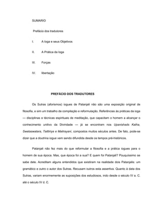 SUMARIO
Prefácio dos tradutores
I. A Ioga e seus Objetivos
II. A Prática da Ioga
III. Forças
IV. libertação
PREFÁCIO DOS TRADUTORES
Os Sutras (aforismos) iogues de Patanjali não são uma exposição original de
filosofia, e sim um trabalho de compilação e reformulação. Referências às práticas da ioga
— disciplinas e técnicas espirituais de meditação, que capacitam o homem a alcançar o
conhecimento unitivo da Divindade — já se encontram nos Upanishads Katha,
Swetaswatara, Taittiriya e Maitrayani, compostos muitos séculos antes. De fato, pode-se
dizer que a doutrina iogue vem sendo difundida desde os tempos pré-históricos.
Patanjali não fez mais do que reformular a filosofia e a prática iogues para o
homem de sua época. Mas, que época foi a sua? E quem foi Patanjali? Pouquíssimo se
sabe dele. Acreditam alguns entendidos que existiram na realidade dois Patanjalis: um
gramático e outro o autor dos Sutras. Recusam outros esta assertiva. Quanto à data dos
Sutras, variam enormemente as suposições dos estudiosos, indo desde o século IV a. C.
até o século IV d. C.
 