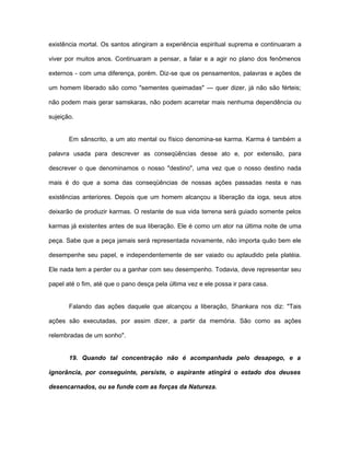 existência mortal. Os santos atingiram a experiência espiritual suprema e continuaram a
viver por muitos anos. Continuaram a pensar, a falar e a agir no plano dos fenômenos
externos - com uma diferença, porém. Diz-se que os pensamentos, palavras e ações de
um homem liberado são como "sementes queimadas" — quer dizer, já não são férteis;
não podem mais gerar samskaras, não podem acarretar mais nenhuma dependência ou
sujeição.
Em sânscrito, a um ato mental ou físico denomina-se karma. Karma é também a
palavra usada para descrever as conseqüências desse ato e, por extensão, para
descrever o que denominamos o nosso "destino", uma vez que o nosso destino nada
mais é do que a soma das conseqüências de nossas ações passadas nesta e nas
existências anteriores. Depois que um homem alcançou a liberação da ioga, seus atos
deixarão de produzir karmas. O restante de sua vida terrena será guiado somente pelos
karmas já existentes antes de sua liberação. Ele é como um ator na última noite de uma
peça. Sabe que a peça jamais será representada novamente, não importa quão bem ele
desempenhe seu papel, e independentemente de ser vaiado ou aplaudido pela platéia.
Ele nada tem a perder ou a ganhar com seu desempenho. Todavia, deve representar seu
papel até o fim, até que o pano desça pela última vez e ele possa ir para casa.
Falando das ações daquele que alcançou a liberação, Shankara nos diz: "Tais
ações são executadas, por assim dizer, a partir da memória. São como as ações
relembradas de um sonho".
19. Quando tal concentração não é acompanhada pelo desapego, e a
ignorância, por conseguinte, persiste, o aspirante atingirá o estado dos deuses
desencarnados, ou se funde com as forças da Natureza.
 