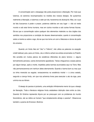A concentração sem o desapego não pode proporcionar a liberação. Por mais que
lutemos, só seremos recompensados na medida dos nossos desejos. Se quisermos
realmente a liberação, e lutarmos a valer por ela, haveremos de alcançá-la. Mas, se o que
de fato buscamos é poder e prazer, podemos obtê-los em seu lugar — não só neste
mundo e sob esta forma humana, mas em outros mundos e sob outras formas futuras.
Diz-se que a concentração sobre qualquer dos elementos materiais ou dos órgãos dos
sentidos nos proporciona a condição de deuses desencarnados; quanto à concentração
sobre a mente ou sobre o ego, diz-se que nos torna um com a Natureza e donos de parte
do universo.
Quando um hindu fala em "céu" e "inferno", não utiliza as palavras na acepção
cristã habitual, pois, para um hindu, céu e inferno acham-se ambos encerrados no Prakriti.
Ele acredita em muitos planos de existência diferentes do plano terreno — alguns
terrivelmente penosos, outros divinamente agradáveis. Talvez cheguemos a esses planos
por algum tempo, após a morte, impelidos pelos karmas acumulados aqui na Terra. Mas
não permaneceremos em nenhum deles eternamente. Quando o karma bom ou mau que
os tinha merecido se esgotar, renasceremos na existência mortal — o único estado,
segundo a crença hindu, em que nos achamos livres para executar o ato da ioga, para
unirmo-nos ao Atman.
O desejo do paraíso é portanto, uma ambição infinitamente menor do que o desejo
de liberação. Toda a literatura religiosa hindu estabelece distinção clara entre os dois.
Quando Sri Krishna repreende Arjuna por se preocupar com os problemas do mundo
fenomênico, ele se refere ao homem "que simplesmente almeja o paraíso". Observe-se
também o poema de Emerson, Brahma:
 