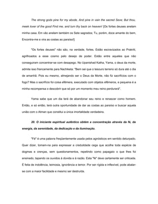 The strong gods pine for my abode, And pine in vain the sacred Seve; But thou,
meek lover of the good Find me, and turn thy back on heaven! [Os fortes deuses anelam
minha casa. Em vão anelam também os Sete sagrados; Tu, porém, doce amante do bem,
Encontra-me e vira as costas ao paraíso!]
"Os fortes deuses" não são, na verdade, fortes. Estão escravizados ao Prakriti,
agrilhoados a esse cosmo pelo desejo de poder. Estão entre aqueles que não
conseguiram concentrar-se com desapego. No Upanishad Katha, Yama, o deus da morte,
admite isso francamente para Nachiketa: "Bem sei que o tesouro terreno só dura até o dia
de amanhã. Pois eu mesmo, almejando ser o Deus da Morte, não fiz sacrifícios com o
fogo? Mas o sacrifício foi coisa efêmera, executado com objetos efêmeros, e pequena é a
minha recompensa o descobrir que só por um momento meu reino perdurará".
Yama sabe que um dia terá de abandonar seu reino e renascer como homem.
Então, e só então, terá outra oportunidade de dar as costas ao paraíso e buscar aquela
união com o Atman que constitui a única imortalidade verdadeira.
20. O iniciante espiritual autêntico obtém a concentração através da fé, da
energia, da serenidade, da dedicação e da iluminação.
"Fé" é uma palavra freqüentemente usada pelos agnósticos em sentido deturpado.
Quer dizer, tomam-na para expressar a credulidade cega que acolhe toda espécie de
dogmas e crenças, sem questionamentos, repetindo como papagaio o que lhes foi
ensinado, tapando os ouvidos à dúvida e à razão. Esta "fé" deve certamente ser criticada.
É feita de indolência, teimosia, ignorância e temor. Por ser rígida e inflexível, pode abalar-
se com a maior facilidade e mesmo ser destruída.
 