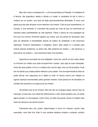 Mas não é esta a verdadeira fé — a fé recomendada por Patanjali. A verdadeira fé
é flexível, não dogmática, aberta à dúvida e à razão. A verdadeira fé não é como a
moldura de um quadro, uma área de ação permanentemente delimitada. É como uma
planta que não pára de gerar novos rebentos e de crescer. Tudo de que necessitamos, no
começo, é uma semente. E a semente não precisa ser mais do que um sentimento de
interesse pelas possibilidades da vida espiritual. Talvez a leitura de uma passagem de
livro que nos comova. Encontrar alguém, por acaso, que nos parece ter alcançado certo
grau de sabedoria e tranqüilidade através da prática da meditação e dos exercícios
espirituais. Ficamos interessados e intrigados. Quem sabe esteja aí a solução para
nossos próprios problemas, ou talvez não. Não podemos ter certeza — não devemos, a
essa altura, ter certeza — mas resolvemos fazer uma tentativa.
Suponha-se acometido de uma indigestão. Certo dia, você lê um livro sobre dietas
ou encontra um médico que pode recuperar-lhe a saúde, caso siga as suas indicações.
Você não deve aceitar o livro ou o médico com uma fé cega, mas com fé provisória. Você
tem de admitir que a dieta poderá melhorar o seu estado. Tem de experimentá-la antes de
poder afirmar com segurança se é válida ou inútil. O mesmo ocorre com relação ao
regime espiritual recomendado pelos grandes mestres. Você precisa ter fé transitória na
verdade das escrituras e na palavra de seu mestre.
Há também que se ter firmeza- Sem ela não se consegue seguir nenhum tipo de
instrução, no dia-a-dia, nem testar-lhe efetivamente o valor. Buda ressaltou que, se existe
algum pecado, é o da preguiça. Como vimos, ao tratar dos gunas, tamas é o estado mais
baixo da natureza e da mente humana.
Felizmente para nós, porém, determinação é como um músculo: quanto mais
exercitada, mais forte fica. Esta é uma verdade bastante simples e evidente, embora
 