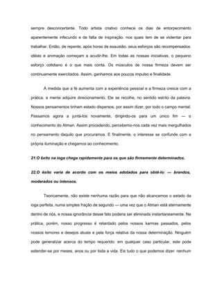 sempre desconcertante. Todo artista criativo conhece os dias de entorpecimento
aparentemente infecundo e de falta de inspiração, nos quais tem de se violentar para
trabalhar. Então, de repente, após horas de exaustão, seus esforços são recompensados:
idéias e animação começam a acudir-lhe. Em todas as nossas iniciativas, o pequeno
esforço cotidiano é o que mais conta. Os músculos de nossa firmeza devem ser
continuamente exercitados. Assim, ganhamos aos poucos impulso e finalidade.
À medida que a fé aumenta com a experiência pessoal e a firmeza cresce com a
prática, a mente adquire direcionamento. Ele se recolhe, no sentido estrito da palavra.
Nossos pensamentos tinham estado dispersos, por assim dizer, por todo o campo mental.
Passamos agora a juntá-los novamente, dirigindo-os para um único fim — o
conhecimento do Atman. Assim procedendo, percebemo-nos cada vez mais mergulhados
no pensamento daquilo que procuramos. E finalmente, o interesse se confunde com a
própria iluminação e chegamos ao conhecimento.
21.O êxito na ioga chega rapidamente para os que são firmemente determinados.
22.O êxito varia de acordo com os meios adotados para obtê-lo: — brandos,
moderados ou intensos.
Teoricamente, não existe nenhuma razão para que não alcancemos o estado da
ioga perfeita, numa simples fração de segundo — uma vez que o Atman está eternamente
dentro de nós, e nossa ignorância desse fato poderia ser eliminada instantaneamente. Na
prática, porém, nosso progresso é retardado pelos nossos karmas passados, pelos
nossos temores e desejos atuais e pela força relativa da nossa determinação. Ninguém
pode generalizar acerca do tempo requerido: em qualquer caso particular, este pode
estender-se por meses, anos ou por toda a vida. Eis tudo o que podemos dizer: nenhum
 