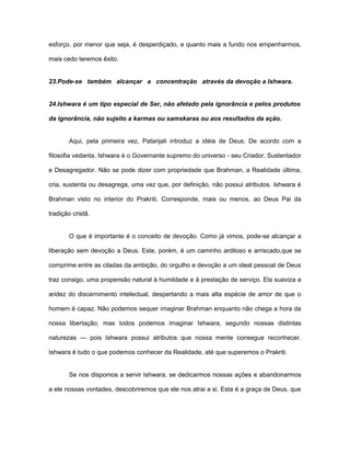 esforço, por menor que seja, é desperdiçado, e quanto mais a fundo nos empenharmos,
mais cedo teremos êxito.
23.Pode-se também alcançar a concentração através da devoção a Ishwara.
24.Ishwara é um tipo especial de Ser, não afetado pela ignorância e pelos produtos
da ignorância, não sujeito a karmas ou samskaras ou aos resultados da ação.
Aqui, pela primeira vez, Patanjali introduz a idéia de Deus. De acordo com a
filosofia vedanta, Ishwara é o Governante supremo do universo - seu Criador, Sustentador
e Desagregador. Não se pode dizer com propriedade que Brahman, a Realidade última,
cria, sustenta ou desagrega, uma vez que, por definição, não possui atributos. Ishwara é
Brahman visto no interior do Prakriti. Corresponde, mais ou menos, ao Deus Pai da
tradição cristã.
O que é importante é o conceito de devoção. Como já vimos, pode-se alcançar a
liberação sem devoção a Deus. Este, porém, é um caminho ardiloso e arriscado,que se
comprime entre as ciladas da ambição, do orgulho e devoção a um ideal pessoal de Deus
traz consigo, uma propensão natural à humildade e à prestação de serviço. Ela suaviza a
aridez do discernimento intelectual, despertando a mais alta espécie de amor de que o
homem é capaz. Não podemos sequer imaginar Brahman enquanto não chega a hora da
nossa libertação; mas todos podemos imaginar Ishwara, segundo nossas distintas
naturezas — pois Ishwara possui atributos que nossa mente consegue reconhecer.
Ishwara é tudo o que podemos conhecer da Realidade, até que superemos o Prakriti.
Se nos dispomos a servir Ishwara, se dedicarmos nossas ações e abandonarmos
a ele nossas vontades, descobriremos que ele nos atrai a si. Esta é a graça de Deus, que
 
