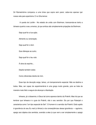 Sri Ramakrishna comparou a uma brisa que sopra sem parar; cabe-nos apenas içar
nossa vela para apanhá-la. E no Gha lemos:
A queda de Lúcifer - No estado de união com Brahman, transcende-se tanto a
Ishwara quanto a seu universo, já que ambos são simplesmente projeções de Brahman.
Seja qual for a tua ação.
Alimento ou veneração;
Seja qual for o dom
Que ofereças ao outro;
Seja qual for o teu voto
À obra do espírito...
Depõe também estes
Como oferendas diante de mim.
Esse tipo de devoção exige, talvez, um temperamento especial. Não se destina a
todos. Mas, ser capaz de experimentá-la é uma graça muito grande, pois se trata da
maneira mais feliz e segura de alcançar a libertação.
Ishwara, já o dissemos, é Deus tal como aparece dentro do Prakriti. Mas há que se
lembrar que Ishwara é o guia do Prakriti, não o seu servidor. Eis por que Patanjali o
caracteriza como "um tipo especial de Ser". O homem é o servidor de Prakriti. Está sujeito
à ignorância do seu Eu real (o Atman) e às conseqüências dessa ignorância — egoísmo,
apego aos objetos dos sentidos, aversão a eles (o que vem a ser simplesmente o apego
 