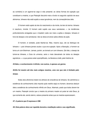 ao contrário) e um agarrar-se cego à vida presente: as várias formas de sujeição que
constituem a miséria, e que Patanjali discutirá mais a fundo no segundo capítulo de seus
aforismos. Ishwara não está sujeito a essa ignorância, nem às conseqüências dela.
O homem está sujeito às leis do nascimento e da morte, às leis do karma. Ishwara
é nascituro, imortal. O homem está sujeito aos seus samskaras — às tendências
profundamente arraigadas que o impelem cada vez mais a ações e desejos. Ishwara é
livre de desejos e de samskaras: não se deixa envolver pelos efeitos da ação.
O homem, é verdade, pode libertar-se. Mas, mesmo aqui, ele se distingue de
Ishwara — pois Ishwara jamais soube o que era sujeição. Após a liberação, o homem se
torna um com Brahman. Jamais, porém, se tomará um com Ishwara. (De fato, o desejo de
tomar-se Ishwara, o Guia do universo, seria o mais desvairado de todos os desejos
egoísticos — o que parece estar exemplificado, na literatura cristã, pela história da
25.Nele, o conhecimento é infinito; nos outros, é apenas um germe.
26.Ele foi mestre até dos mais antigos mestres, uma vez que não é limitado pelo
tempo.
Estes dois aforismos tratam do atributo de onisciência de Ishwara. Se admitimos a
existência de conhecimento (não importa quão restrito seja) no homem, devemos deduzir
dele a existência de conhecimento infinito em Deus. Ademais, posto que todos devem ter
um mestre, Patanjali conclui que o mestre do primeiro mestre só pode ter sido Deus, já
que somente ele, sendo eterno, estava presente antes que os mestres aparecessem.
27. A palavra que O expressa é OM.
28. Esta palavra deve ser repetida durante a meditação sobre o seu significado.
 