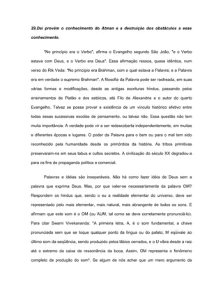 29.Daí provém o conhecimento do Atman e a destruição dos obstáculos a esse
conhecimento.
"No princípio era o Verbo", afirma o Evangelho segundo São João, "e o Verbo
estava com Deus, e o Verbo era Deus". Essa afirmação ressoa, quase idêntica, num
verso do Rik Veda: "No princípio era Brahman, com o qual estava a Palavra; e a Palavra
era em verdade o supremo Brahman". A filosofia da Palavra pode ser rastreada, em suas
várias formas e modificações, desde as antigas escrituras hindus, passando pelos
ensinamentos de Platão e dos estóicos, até Filo de Alexandria e o autor do quarto
Evangelho. Talvez se possa provar a existência de um vínculo histórico efetivo entre
todas essas sucessivas escolas de pensamento, ou talvez não. Essa questão não tem
muita importância. A verdade pode vir a ser redescoberta independentemente, em muitas
e diferentes épocas e lugares. O poder da Palavra para o bem ou para o mal tem sido
reconhecido pela humanidade desde os primórdios da história. As tribos primitivas
preservaram-na em seus tabus e cultos secretos. A civilização do século XX degradou-a
para os fins de propaganda política e comercial.
Palavras e idéias são inseparáveis. Não há como fazer idéia de Deus sem a
palavra que exprima Deus. Mas, por que valer-se necessariamente da palavra OM?
Respondem os hindus que, sendo o eu a realidade elementar do universo, deve ser
representado pelo mais elementar, mais natural, mais abrangente de todos os sons. E
afirmam que este som é o OM (ou AUM, tal como se deve corretamente pronunciá-lo).
Para citar Swami Vivekananda: ''A primeira letra, A, é o som fundamental, a chave
pronunciada sem que se toque qualquer ponto da língua ou do palato; M eqüivale ao
último som da seqüência, sendo produzido pelos lábios cerrados, e o U vibra desde a raiz
até o extremo da caixa de ressonância da boca. Assim, OM representa o fenômeno
completo da produção do som". Se algum de nós achar que um mero argumento da
 