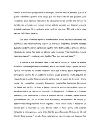 fonética é insuficiente para justificar tal afirmação, devemos lembrar, também, que OM é
quase certamente a palavra mais antiga, que nos chegou através das gerações, para
representar Deus. Número incalculável de adoradores tem-se servido dela, sempre no
sentido mais universal, sem implicar nenhum atributo especial, sem designar nenhuma
divindade particular. Se a santidade pode medir-se pelo uso, OM será então a mais
sagrada de todas as palavras.
Mas o que realmente importa é reconhecermos o valor da Palavra em nossa vida
espiritual; e este reconhecimento só pode vir através da experiência concreta. Pessoas
que jamais experimentaram a prática de repetir o nome de Deus são as primeiras a tentar
ridicularizá-la: parece-lhes coisa por demais vazia, mecânica. "Ficar repetindo a mesma
palavra sem parar!" — exclamam com desdém. "Que bem isso pode trazer?"
A verdade é que tendemos todos a nos deixar convencer, apesar de nossas
evidências contrárias provadas diariamente, de que passamos o tempo a pensar de modo
lógico e conseqüente. No entanto, não ocorre assim com a maioria de nós. O pensamento
conseqüente acerca de um problema qualquer ocupa proporção muito pequena de
nossas horas de vigília. Mais comumente, achamo-nos em estado de devaneio - bruma
mental de impressões sensoriais desconexas, recordações descabidas, fragmentos
de frases sem sentido de livros e jornais, pequenos temores passageiros, rancores,
sensações físicas de desconforto, excitação ou desligamento. Pudéssemos, a qualquer
momento, tomar vinte mentes humanas e examinar as suas operações, encontraríamos
provavelmente uma, ou no máximo duas funcionando racionalmente. As dezoito ou
dezenove restantes pareceriam mais o seguinte: "Tinteiro. Desta vez eu vi Roosevelt. De
amores com o misterioso da noite. Russos vetam o Pacto. Jimmy está tentando
conquistar a minha posição. Maria anda dizendo que estou gordo. O dedão do pé está
doendo. Sopa gostosa..." etc, etc. Como nada fazemos para controlar esse devaneio, fica
 