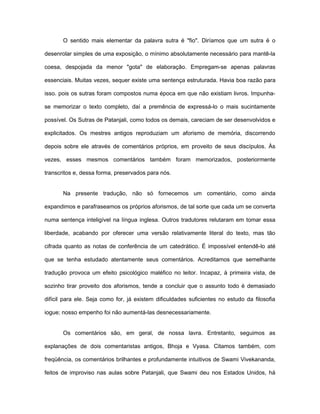 O sentido mais elementar da palavra sutra é "fio". Diríamos que um sutra é o
desenrolar simples de uma exposição, o mínimo absolutamente necessário para mantê-la
coesa, despojada da menor "gota" de elaboração. Empregam-se apenas palavras
essenciais. Muitas vezes, sequer existe uma sentença estruturada. Havia boa razão para
isso. pois os sutras foram compostos numa época em que não existiam livros. Impunha-
se memorizar o texto completo, daí a premência de expressá-lo o mais sucintamente
possível. Os Sutras de Patanjali, como todos os demais, careciam de ser desenvolvidos e
explicitados. Os mestres antigos reproduziam um aforismo de memória, discorrendo
depois sobre ele através de comentários próprios, em proveito de seus discípulos. Às
vezes, esses mesmos comentários também foram memorizados, posteriormente
transcritos e, dessa forma, preservados para nós.
Na presente tradução, não só fornecemos um comentário, como ainda
expandimos e parafraseamos os próprios aforismos, de tal sorte que cada um se converta
numa sentença inteligível na língua inglesa. Outros tradutores relutaram em tomar essa
liberdade, acabando por oferecer uma versão relativamente literal do texto, mas tão
cifrada quanto as notas de conferência de um catedrático. É impossível entendê-lo até
que se tenha estudado atentamente seus comentários. Acreditamos que semelhante
tradução provoca um efeito psicológico maléfico no leitor. Incapaz, à primeira vista, de
sozinho tirar proveito dos aforismos, tende a concluir que o assunto todo é demasiado
difícil para ele. Seja como for, já existem dificuldades suficientes no estudo da filosofia
iogue; nosso empenho foi não aumentá-las desnecessariamente.
Os comentários são, em geral, de nossa lavra. Entretanto, seguimos as
explanações de dois comentaristas antigos, Bhoja e Vyasa. Citamos também, com
freqüência, os comentários brilhantes e profundamente intuitivos de Swami Vivekananda,
feitos de improviso nas aulas sobre Patanjali, que Swami deu nos Estados Unidos, há
 