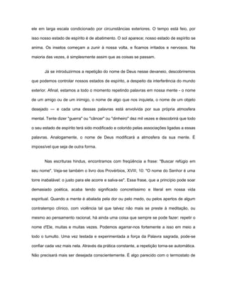 ele em larga escala condicionado por circunstâncias exteriores. O tempo está feio, por
isso nosso estado de espírito é de abatimento. O sol aparece; nosso estado de espírito se
anima. Os insetos começam a zunir à nossa volta, e ficamos irritados e nervosos. Na
maioria das vezes, é simplesmente assim que as coisas se passam.
Já se introduzirmos a repetição do nome de Deus nesse devaneio, descobriremos
que podemos controlar nossos estados de espírito, a despeito da interferência do mundo
exterior. Afinal, estamos a todo o momento repetindo palavras em nossa mente - o nome
de um amigo ou de um inimigo, o nome de algo que nos inquieta, o nome de um objeto
desejado — e cada uma dessas palavras está envolvida por sua própria atmosfera
mental. Tente dizer "guerra" ou "câncer" ou "dinheiro" dez mil vezes e descobrirá que todo
o seu estado de espírito terá sido modificado e colorido pelas associações ligadas a essas
palavras. Analogamente, o nome de Deus modificará a atmosfera da sua mente. É
impossível que seja de outra forma.
Nas escrituras hindus, encontramos com freqüência a frase: "Buscar refúgio em
seu nome". Veja-se também o livro dos Provérbios, XVIII, 10: "O nome do Senhor é uma
torre inabalável: o justo para ele acorre e salva-se". Essa frase, que a princípio pode soar
demasiado poética, acaba tendo significado concretíssimo e literal em nossa vida
espiritual. Quando a mente é abalada pela dor ou pelo medo, ou pelos apertos de algum
contratempo clínico, com violência tal que talvez não mais se preste à meditação, ou
mesmo ao pensamento racional, há ainda uma coisa que sempre se pode fazer: repetir o
nome d'Ele, muitas e muitas vezes. Podemos agarrar-nos fortemente a isso em meio a
todo o tumulto. Uma vez testada e experimentada a força da Palavra sagrada, pode-se
confiar cada vez mais nela. Através da prática constante, a repetição torna-se automática.
Não precisará mais ser desejada conscientemente. É algo parecido com o termostato de
 