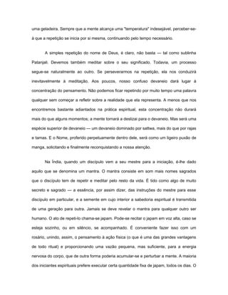 uma geladeira. Sempre que a mente alcança uma "temperatura" indesejável, perceber-se-
á que a repetição se inicia por si mesma, continuando pelo tempo necessário.
A simples repetição do nome de Deus, é claro, não basta — tal como sublinha
Patanjali. Devemos também meditar sobre o seu significado. Todavia, um processo
segue-se naturalmente ao outro. Se perseverarmos na repetição, ela nos conduzirá
inevitavelmente à meditação. Aos poucos, nosso confuso devaneio dará lugar à
concentração do pensamento. Não podemos ficar repetindo por muito tempo uma palavra
qualquer sem começar a refletir sobre a realidade que ela representa. A menos que nos
encontremos bastante adiantados na prática espiritual, esta concentração não durará
mais do que alguns momentos; a mente tornará a deslizai para o devaneio. Mas será uma
espécie superior de devaneio — um devaneio dominado por sattwa, mais do que por rajas
e tamas. E o Nome, proferido perpetuamente dentro dele, será como um ligeiro puxão de
manga, solicitando e finalmente reconquistando a nossa atenção.
Na Índia, quando um discípulo vem a seu mestre para a iniciação, é-lhe dado
aquilo que se denomina um mantra. O mantra consiste em som mais nomes sagrados
que o discípulo tem de repetir e meditar pelo resto da vida. É tido como algo de muito
secreto e sagrado — a essência, por assim dizer, das instruções do mestre para esse
discípulo em particular, e a semente em cujo interior a sabedoria espiritual é transmitida
de uma geração para outra. Jamais se deve revelar o mantra para qualquer outro ser
humano. O ato de repeti-lo chama-se japam. Pode-se recitar o japam em voz alta, caso se
esteja sozinho, ou em silêncio, se acompanhado. É conveniente fazer isso com um
rosário, unindo, assim, o pensamento à ação física (o que é uma das grandes vantagens
de todo ritual) e proporcionando uma vazão pequena, mas suficiente, para a energia
nervosa do corpo, que de outra forma poderia acumular-se e perturbar a mente. A maioria
dos iniciantes espirituais prefere executar certa quantidade fixa de japam, todos os dias. O
 