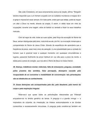 São João Crisóstomo, em seus ensinamentos acerca da oração, afirma: "Ninguém
deveria responder que a um homem ocupado com os cuidados mundanos e incapaz de ir
à igreja é impossível rezar sempre. Em toda parte, onde quer que esteja, pode-se erguer
um altar a Deus na mente, através da oração. E assim, é válido rezar em meio às
ocupações, durante uma viagem, atrás do balcão ou sentado a fazer os seus trabalhos
manuais.
Com tal regra de vida, todas as suas ações, pela força da evocação do Nome de
Deus, seriam distinguidas pelo êxito, instruindo-se ele, por fim, na invocação ininterrupta e
compenetrada do Nome de Jesus Cristo. Através da experiência ele aprenderia que a
freqüência da prece, esse meio único de salvação, é uma possibilidade para a vontade do
homem; que é possível rezar a qualquer momento, em quaisquer circunstâncias e
lugares, passando facilmente da prece habitual em voz alta para a prece da mente, e
desta para a prece do coração, que nos abre o Reino de Deus no nosso interior.
30. Doença, indolência mental, indecisão, falta de entusiasmo, preguiça, ansiedade
pelos prazeres dos sentidos, falsa percepção, desespero causado pela
incapacidade de se concentrar e instabilidade de concentração: tais perturbações
são os obstáculos ao conhecimento.
31. Essas distrações são acompanhadas pela dor, pelo desalento, pelo tremor do
corpo e pela respiração irregular.
Notar-se-á que quase todas as perturbações relacionadas por Patanjali
enquadram-se no âmbito genérico de tamas. A preguiça é a grande inimiga — a
inspiradora da covardia, da irresolução, da tristeza autocomplacente e de dúvidas
comezinhas e excessivamente minuciosas. A preguiça pode constituir-se também em
 