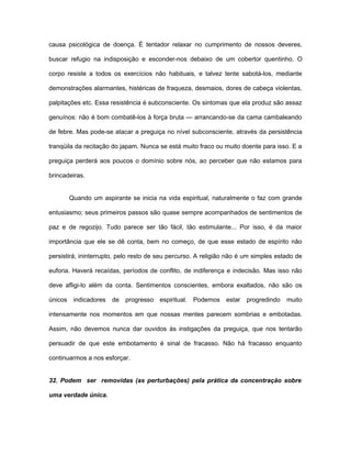 causa psicológica de doença. É tentador relaxar no cumprimento de nossos deveres,
buscar refugio na indisposição e esconder-nos debaixo de um cobertor quentinho. O
corpo resiste a todos os exercícios não habituais, e talvez tente sabotá-los, mediante
demonstrações alarmantes, histéricas de fraqueza, desmaios, dores de cabeça violentas,
palpitações etc. Essa resistência é subconsciente. Os sintomas que ela produz são assaz
genuínos: não é bom combatê-los à força bruta — arrancando-se da cama cambaleando
de febre. Mas pode-se atacar a preguiça no nível subconsciente, através da persistência
tranqüila da recitação do japam. Nunca se está muito fraco ou muito doente para isso. E a
preguiça perderá aos poucos o domínio sobre nós, ao perceber que não estamos para
brincadeiras.
Quando um aspirante se inicia na vida espiritual, naturalmente o faz com grande
entusiasmo; seus primeiros passos são quase sempre acompanhados de sentimentos de
paz e de regozijo. Tudo parece ser tão fácil, tão estimulante... Por isso, é da maior
importância que ele se dê conta, bem no começo, de que esse estado de espírito não
persistirá, ininterrupto, pelo resto de seu percurso. A religião não é um simples estado de
euforia. Haverá recaídas, períodos de conflito, de indiferença e indecisão. Mas isso não
deve afligi-lo além da conta. Sentimentos conscientes, embora exaltados, não são os
únicos indicadores de progresso espiritual. Podemos estar progredindo muito
intensamente nos momentos em que nossas mentes parecem sombrias e embotadas.
Assim, não devemos nunca dar ouvidos às instigações da preguiça, que nos tentarão
persuadir de que este embotamento é sinal de fracasso. Não há fracasso enquanto
continuarmos a nos esforçar.
32. Podem ser removidas (as perturbações) pela prática da concentração sobre
uma verdade única.
 
