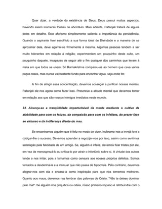 Quer dizer, a verdade da existência de Deus; Deus possui muitos aspectos,
havendo assim inúmeras formas de abordá-lo. Mais adiante, Patanjali tratará de alguns
deles em detalhe. Este aforismo simplesmente salienta a importância da persistência.
Quando o aspirante tiver escolhido a sua forma ideal de Divindade e a maneira de se
aproximar dela, deve agarrar-se firmemente à mesma. Algumas pessoas tendem a ser
muito tolerantes em relação à religião; experimentam um pouquinho deste culto, um
pouquinho daquele, incapazes de seguir até o fim qualquer dos caminhos que levam à
meta em que todos se unem. Sri Ramakrishna comparou-as ao homem que cava vários
poços rasos, mas nunca vai bastante fundo para encontrar água, seja onde for.
A fim de atingir essa concentração, devemos sossegar e purificar nossas mentes.
Patanjali diz-nos agora como fazer isso. Prescreve a atitude mental que devemos tomar
em relação aos que são nossos inimigos imediatos neste mundo.
33. Alcança-se a tranqüilidade imperturbável da mente mediante o cultivo da
afabilidade para com os felizes, da compaixão para com os infelizes, do prazer face
ao virtuoso e da indiferença diante do mau.
Se encontramos alguém que é feliz no modo de viver, inclinamo-nos a invejá-lo e a
cobiçar-lhe o sucesso. Devemos aprender a regozijar-nos por isso, assim como sentimos
satisfação pela felicidade de um amigo. Se, alguém é infeliz, devemos ficar tristes por ele,
em vez de menosprezá-lo ou critica-lo por atrair o infortúnio sobre si. A virtude dos outros
tende a nos irritar, pois a tomamos como censura aos nossos próprios defeitos. Somos
tentados a desdenhá-la e a insinuar que não passa de hipocrisia. Pelo contrário, devemos
alegrar-nos com ela e encará-la como inspiração para que nos tornemos melhores.
Quanto aos maus, devemos nos lembrar das palavras de Cristo: "Não te deixes dominar
pelo mal''. Se alguém nos prejudica ou odeia, nosso primeiro impulso é retribuir-lhe com o
 