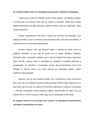 34. A mente também pode ser sossegada pela expulsão e retenção da respiração.
A palavra aqui usada por Patanjali é prana. Prana significa, na realidade, energia -
a energia vital que atraímos sobre nós do universo circundante. Sendo essa energia
obtida fundamentalmente pela respiração, podemos traduzir prana por "respiração", neste
contexto específico.
Adiante, aprenderemos mais sobre o sistema de exercícios de respiração a que
Patanjali se refere, e que é conhecido como pranayama. Mas, sem entrar em detalhes, é
preciso fazer por ora duas observações gerais.
Primeiro, deve-se notar que Patanjali encara o controle da mente como um
problema psicofísico, no que está de acordo com as teorias científicas modernas.
Pesquisas sobre a respiração revelaram que o modo de respirar influi sobre o organismo
inteiro. De fato, pode-se induzir a serenidade por inalações e exalações profundas e
compassadas. As desordens e prostrações mentais são acompanhadas (como nota
Patanjali no aforismo trinta e um deste capítulo) por respiração irregular, rápida,
superficial e descontrolada.
Segundo, não se deve esquecer jamais que o pranayama é mero instrumento
tísico, que visa uma finalidade espiritual. Muitas pessoas desinformadas imaginam que a
ioga nada mais é do que um sistema de exercícios respiratórios e posturas complicadas
— "Prender a respiração e manter erguida a cabeça". Quando falam da "ioga", o que na
verdade têm em mente é apenas a hatha ioga, que é a designação correta deste.
35. Aquelas formas de concentração que resultam em percepções extraordinárias
encorajam a perseverança da mente.
 