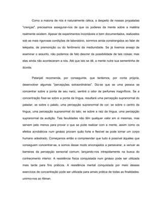 Como a maioria de nós é naturalmente cética, a despeito de nossas propaladas
"crenças", precisamos assegurar-nos de que os poderes da mente sobre a matéria
realmente existem. Apesar de experimentos incontáveis e bem documentados, realizados
sob as mais rigorosas condições de laboratório, sorrimos ainda constrangidos ao falar de
telepatia, de premonição ou do fenômeno da mediunidade. Se já tivemos ensejo de
examinar o assunto, não podemos de fato descrer da possibilidade de tais coisas; mas
elas ainda não aconteceram a nós. Até que isto se dê, a mente nutre sua sementinha de
dúvida.
Patanjali recomenda, por conseguinte, que tentemos, por conta própria,
desenvolver algumas "percepções extraordinárias". Diz-se que se uma pessoa se
concentrar sobre a ponta de seu nariz, sentirá o odor de perfumes magníficos. Se a
concentração fixar-se sobre a ponta da língua, resultará uma percepção supranormal do
paladar; se sobre o palato, uma percepção supranormal de cor; se sobre o centro da
língua, uma percepção supranormal do tato; se sobre a raiz da língua, uma percepção
supranormal da audição. Tais faculdades não têm qualquer valor em si mesmas, mas
servem pelo menos para provar o que se pode realizar com a mente, assim como os
efeitos acrobáticos num ginásio provam quão forte e flexível se pode tornar um corpo
humano adestrado. Começamos então a compreender que tudo é possível àqueles que
conseguem concentrar-se, e somos desse modo encorajados a perseverar, a vencer as
barreiras da percepção sensorial comum, lançando-nos intrepidamente na busca do
conhecimento interior. A resistência física conquistada num ginásio pode ser utilizada
mais tarde para fins práticos. A resistência mental conquistada por meio desses
exercícios de concentração pode ser utilizada para amais prática de todas as finalidades:
unirmo-nos ao Atman.
 