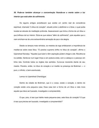 36. Pode-se também alcançar a concentração fixando-se a mente sobre a luz
interior que está além do sofrimento.
Os ioguins antigos acreditavam que existia um centro real de consciência
espiritual, chamado "o lótus do coração", situado entre o abdômen e o tórax, o qual podia
revelar-se através da meditação profunda. Asseveravam que tinha a forma de um lótus e
que brilhava de luz interior. Dizia-se que estava "além do sofrimento", pois aqueles que o
viam enchiam-se de uma extraordinária sensação de paz e de alegria.
Desde os tempos mais remotos, os mestres da ioga enfatizaram a importância de
meditar-se sobre esse lótus. "O paraíso supremo brilha no lótus do coração", afirma o
Upanishad Kaivalya. "Aqueles que lutam e têm aspiração podem chegar a ele. Recolha-se
na solidão. Sente-se num lugar limpo e em postura ereta, com a cabeça e o pescoço em
linha reta. Controle todos os órgãos dos sentidos. Curve-se reverente diante de seu
mestre. Penetre, então, no lótus do coração e aí medite na presença de Brahman — o
puro, o infinito, o bem-aventurado.
Lemos no Upanishad Chandogya:
Dentro da cidade de Brahman, que é o corpo, existe o coração, e dentro do
coração existe uma pequena casa. Essa casa tem a forma de um lótus e nela mora
aquele que deve ser buscado, investigado e compreendido.
O que, pois, é isso que habita nesta pequena-casa, este lótus do coração? O que
é isso que precisa ser buscado, investigado e compreendido?
 