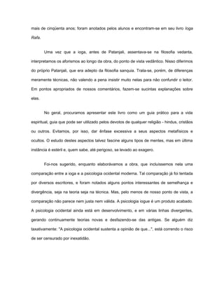 mais de cinqüenta anos; foram anotados pelos alunos e encontram-se em seu livro Ioga
Rafa.
Uma vez que a ioga, antes de Patanjali, assentava-se na filosofia vedanta,
interpretamos os aforismos ao longo da obra, do ponto de vista vedântico. Nisso diferimos
do próprio Patanjali, que era adepto da filosofia sanquia. Trata-se, porém, de diferenças
meramente técnicas, não valendo a pena insistir muito nelas para não confundir o leitor.
Em pontos apropriados de nossos comentários, fazem-se sucintas explanações sobre
elas.
No geral, procuramos apresentar este livro como um guia prático para a vida
espiritual, guia que pode ser utilizado pelos devotos de qualquer religião - hindus, cristãos
ou outros. Evitamos, por isso, dar ênfase excessiva a seus aspectos metafísicos e
ocultos. O estudo destes aspectos talvez fascine alguns tipos de mentes, mas em última
instância é estéril e, quem sabe, até perigoso, se levado ao exagero.
Foi-nos sugerido, enquanto elaborávamos a obra, que incluíssemos nela uma
comparação entre a ioga e a psicologia ocidental moderna. Tal comparação já foi tentada
por diversos escritores, e foram notados alguns pontos interessantes de semelhança e
divergência, seja na teoria seja na técnica. Mas, pelo menos de nosso ponto de vista, a
comparação não parece nem justa nem válida. A psicologia iogue é um produto acabado.
A psicologia ocidental ainda está em desenvolvimento, e em várias linhas divergentes,
gerando continuamente teorias novas e desfazendo-se das antigas. Se alguém diz
taxativamente: "A psicologia ocidental sustenta a opinião de que...", está correndo o risco
de ser censurado por inexatidão.
 