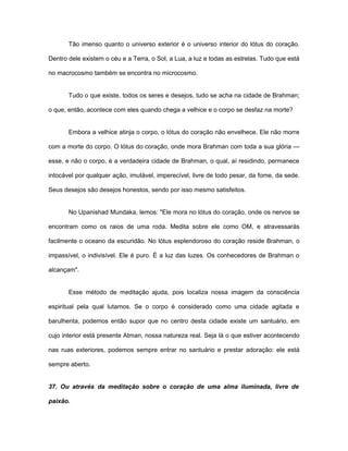 Tão imenso quanto o universo exterior é o universo interior do lótus do coração.
Dentro dele existem o céu e a Terra, o Sol, a Lua, a luz e todas as estrelas. Tudo que está
no macrocosmo também se encontra no microcosmo.
Tudo o que existe, todos os seres e desejos, tudo se acha na cidade de Brahman;
o que, então, acontece com eles quando chega a velhice e o corpo se desfaz na morte?
Embora a velhice atinja o corpo, o lótus do coração não envelhece. Ele não morre
com a morte do corpo. O lótus do coração, onde mora Brahman com toda a sua glória —
esse, e não o corpo, é a verdadeira cidade de Brahman, o qual, aí residindo, permanece
intocável por qualquer ação, imutável, imperecível, livre de todo pesar, da fome, da sede.
Seus desejos são desejos honestos, sendo por isso mesmo satisfeitos.
No Upanishad Mundaka, lemos: "Ele mora no lótus do coração, onde os nervos se
encontram como os raios de uma roda. Medita sobre ele como OM, e atravessarás
facilmente o oceano da escuridão. No lótus esplendoroso do coração reside Brahman, o
impassível, o indivisível. Ele é puro. É a luz das luzes. Os conhecedores de Brahman o
alcançam".
Esse método de meditação ajuda, pois localiza nossa imagem da consciência
espiritual pela qual lutamos. Se o corpo é considerado como uma cidade agitada e
barulhenta, podemos então supor que no centro desta cidade existe um santuário, em
cujo interior está presente Atman, nossa natureza real. Seja lá o que estiver acontecendo
nas ruas exteriores, podemos sempre entrar no santuário e prestar adoração: ele está
sempre aberto.
37. Ou através da meditação sobre o coração de uma alma iluminada, livre de
paixão.
 