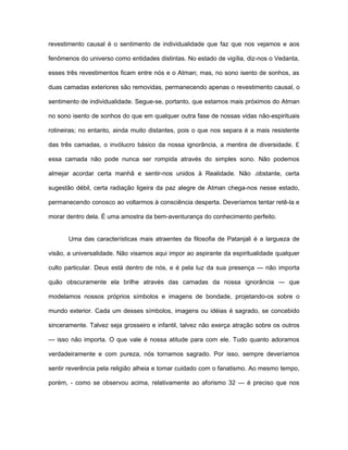 revestimento causal é o sentimento de individualidade que faz que nos vejamos e aos
fenômenos do universo como entidades distintas. No estado de vigília, diz-nos o Vedanta,
esses três revestimentos ficam entre nós e o Atman; mas, no sono isento de sonhos, as
duas camadas exteriores são removidas, permanecendo apenas o revestimento causal, o
sentimento de individualidade. Segue-se, portanto, que estamos mais próximos do Atman
no sono isento de sonhos do que em qualquer outra fase de nossas vidas não-espirituais
rotineiras; no entanto, ainda muito distantes, pois o que nos separa é a mais resistente
das três camadas, o invólucro básico da nossa ignorância, a mentira de diversidade. £
essa camada não pode nunca ser rompida através do simples sono. Não podemos
almejar acordar certa manhã e sentir-nos unidos à Realidade. Não .obstante, certa
sugestão débil, certa radiação ligeira da paz alegre de Atman chega-nos nesse estado,
permanecendo conosco ao voltarmos à consciência desperta. Deveríamos tentar retê-la e
morar dentro dela. É uma amostra da bem-aventurança do conhecimento perfeito.
Uma das características mais atraentes da filosofia de Patanjali é a largueza de
visão, a universalidade. Não visamos aqui impor ao aspirante da espiritualidade qualquer
culto particular. Deus está dentro de nós, e é pela luz da sua presença — não importa
quão obscuramente ela brilhe através das camadas da nossa ignorância — que
modelamos nossos próprios símbolos e imagens de bondade, projetando-os sobre o
mundo exterior. Cada um desses símbolos, imagens ou idéias é sagrado, se concebido
sinceramente. Talvez seja grosseiro e infantil, talvez não exerça atração sobre os outros
— isso não importa. O que vale é nossa atitude para com ele. Tudo quanto adoramos
verdadeiramente e com pureza, nós tornamos sagrado. Por isso, sempre deveríamos
sentir reverência pela religião alheia e tomar cuidado com o fanatismo. Ao mesmo tempo,
porém, - como se observou acima, relativamente ao aforismo 32 — é preciso que nos
 