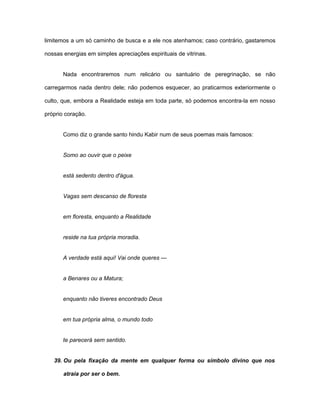 limitemos a um só caminho de busca e a ele nos atenhamos; caso contrário, gastaremos
nossas energias em simples apreciações espirituais de vitrinas.
Nada encontraremos num relicário ou santuário de peregrinação, se não
carregarmos nada dentro dele; não podemos esquecer, ao praticarmos exteriormente o
culto, que, embora a Realidade esteja em toda parte, só podemos encontra-la em nosso
próprio coração.
Como diz o grande santo hindu Kabir num de seus poemas mais famosos:
Somo ao ouvir que o peixe
está sedento dentro d'água.
Vagas sem descanso de floresta
em floresta, enquanto a Realidade
reside na tua própria moradia.
A verdade está aqui! Vai onde queres —
a Benares ou a Matura;
enquanto não tiveres encontrado Deus
em tua própria alma, o mundo todo
te parecerá sem sentido.
39. Ou pela fixação da mente em qualquer forma ou símbolo divino que nos
atraia por ser o bem.
 