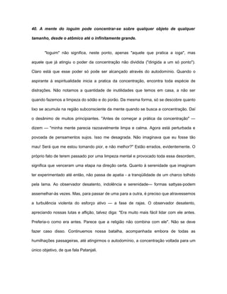 40. A mente do ioguim pode concentrar-se sobre qualquer objeto de qualquer
tamanho, desde o atômico até o infinitamente grande.
"loguim" não significa, neste ponto, apenas "aquele que pratica a ioga", mas
aquele que já atingiu o poder da concentração não dividida ("dirigida a um só ponto").
Claro está que esse poder só pode ser alcançado através do autodomínio. Quando o
aspirante à espiritualidade inicia a pratica da concentração, encontra toda espécie de
distrações. Não notamos a quantidade de inutilidades que temos em casa, a não ser
quando fazemos a limpeza do sótão e do porão. Da mesma forma, só se descobre quanto
lixo se acumula na região subconsciente da mente quando se busca a concentração. Daí
o desânimo de muitos principiantes. "Antes de começar a prática da concentração" —
dizem — "minha mente parecia razoavelmente limpa e calma. Agora está perturbada e
povoada de pensamentos sujos. Isso me desagrada. Não imaginava que eu fosse tão
mau! Será que me estou tomando pior, e não melhor?" Estão errados, evidentemente. O
próprio fato de terem passado por uma limpeza mental e provocado toda essa desordem,
significa que venceram uma etapa na direção certa. Quanto à serenidade que imaginam
ter experimentado até então, não passa de apatia - a tranqüilidade de um charco tolhido
pela lama. Ao observador desatento, indolência e serenidade— formas sattyas-podem
assemelhar-às vezes. Mas, para passar de uma para a outra, é preciso que atravessemos
a turbulência violenta do esforço ativo — a fase de rajas. O observador desatento,
apreciando nossas lutas e aflição, talvez diga: "Era muito mais fácil lidar com ele antes.
Preferia-o como era antes. Parece que a religião não combina com ele". Não se deve
fazer caso disso. Continuemos nossa batalha, acompanhada embora de todas as
humilhações passageiras, até atingirmos o autodomínio, a concentração voltada para um
único objetivo, de que fala Patanjali.
 