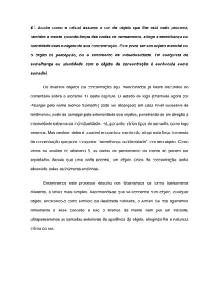 41. Assim como o cristal assume a cor do objeto que lhe está mais próximo,
também a mente, quando limpa das ondas de pensamento, atinge a semelhança ou
identidade com o objeto de sua concentração. Este pode ser um objeto material ou
o órgão da percepção, ou o sentimento da individualidade. Tal conquista de
semelhança ou identidade com o objeto da concentração é conhecida como
samadhi.
Os diversos objetos da concentração aqui mencionados já foram discutidos no
comentário sobre o aforismo 17 deste capítulo. O estado de ioga (chamado agora por
Patanjali pelo nome técnico Samadhi) pode ser alcançado em cada nível sucessivo de
fenômenos; pode-se começar pela exterioridade dos objetos, penetrando-se em direção à
interioridade extrema da individualidade. Há, portanto, vários tipos de samadhi, como logo
veremos. Mas nenhum deles é possível enquanto a mente não atingir esta força tremenda
de concentração que pode conquistar "semelhança ou identidade" com seu objeto. Como
vimos na análise do aforismo 5, as ondas de pensamento da mente só podem ser
aquietadas depois que uma onda enorme, um objeto único de concentração tenha
absorvido todas as inúmeras ondinhas.
Encontramos este processo descrito nos Upanishads de forma ligeiramente
diferente, e talvez mais simples. Recomenda-se que se concentre num objeto, qualquer
objeto, encarando-o como símbolo da Realidade habitada, o Atman. Se nos agarramos
firmemente a esse conceito e não o tiramos da mente nem por um instante,
ultrapassaremos as camadas exteriores da aparência do objeto, atingindo-lhe a natureza
íntima do ser.
 