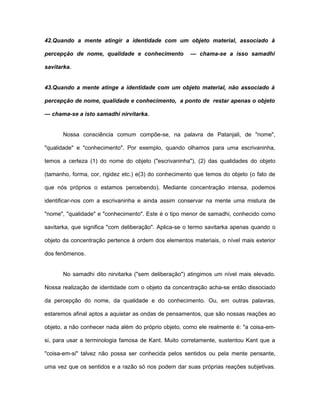 42.Quando a mente atingir a identidade com um objeto material, associado à
percepção de nome, qualidade e conhecimento — chama-se a isso samadhi
savitarka.
43.Quando a mente atinge a identidade com um objeto material, não associado à
percepção de nome, qualidade e conhecimento, a ponto de restar apenas o objeto
— chama-se a isto samadhi nirvitarka.
Nossa consciência comum compõe-se, na palavra de Patanjali, de "nome",
"qualidade" e "conhecimento". Por exemplo, quando olhamos para uma escrivaninha,
temos a certeza (1) do nome do objeto ("escrivaninha"), (2) das qualidades do objeto
(tamanho, forma, cor, rigidez etc.) e(3) do conhecimento que temos do objeto (o fato de
que nós próprios o estamos percebendo). Mediante concentração intensa, podemos
identificar-nos com a escrivaninha e ainda assim conservar na mente uma mistura de
"nome", "qualidade" e "conhecimento". Este é o tipo menor de samadhi, conhecido como
savitarka, que significa "com deliberação". Aplica-se o termo savitarka apenas quando o
objeto da concentração pertence à ordem dos elementos materiais, o nível mais exterior
dos fenômenos.
No samadhi dito nirvitarka ("sem deliberação") atingimos um nível mais elevado.
Nossa realização de identidade com o objeto da concentração acha-se então dissociado
da percepção do nome, da qualidade e do conhecimento. Ou, em outras palavras,
estaremos afinal aptos a aquietar as ondas de pensamentos, que são nossas reações ao
objeto, a não conhecer nada além do próprio objeto, como ele realmente é: "a coisa-em-
si, para usar a terminologia famosa de Kant. Muito corretamente, sustentou Kant que a
"coisa-em-si" talvez não possa ser conhecida pelos sentidos ou pela mente pensante,
uma vez que os sentidos e a razão só nos podem dar suas próprias reações subjetivas.
 