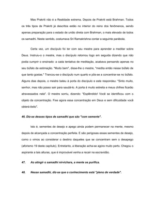 Mas Prakriti não é a Realidade extrema. Depois de Prakriti está Brahman. Todos
os três tipos de Prakriti já descritos estão no interior do reino dos fenômenos, sendo
apenas preparação para o estado de união direta com Brahman, o mais elevado de todos
os samadhi. Neste sentido, costumava Sri Ramakrishna contar a seguinte parábola.
Certa vez, um discípulo foi ter com seu mestre para aprender a meditar sobre
Deus. Instruiu-o o mestre, mas o discípulo retornou logo em seguida dizendo que não
podia cumprir o ensinado: a cada tentativa de meditação, acabava pensando apenas no
seu búfalo de estimação. "Muito bem", disse-lhe o mestre, "medita então nesse búfalo de
que tanto gostas." Trancou-se o discípulo num quarto e pôs-se a concentrar-se no búfalo.
Alguns dias depois, o mestre bateu à porta do discípulo e este respondeu: "Sinto muito,
senhor, mas não posso sair para saudá-lo. A porta é muito estreita e meus chifres ficarão
atravessados nela". O mestre sorriu, dizendo: "Esplêndido! Você se identificou com o
objeto da concentração. Fixe agora essa concentração em Deus e sem dificuldade você
obterá êxito".
46. Diz-se desses tipos de samadhi que são "com semente".
Isto é, sementes de desejo e apego ainda podem permanecer na mente, mesmo
depois de alcançada a concentração perfeita. E são perigosas essas sementes de desejo,
como o vimos ao considerar o destino daqueles que se concentram sem o desapego
(aforismo 19 deste capítulo). Entretanto, a liberação acha-se agora muito perto. Chegou o
aspirante a tais alturas, que é improvável venha a recair na escravidão.
47. Ao atingir o samadhi nirvichara, a mente se purifica.
48. Nesse samadhi, diz-se que o conhecimento está "pleno de verdade".
 