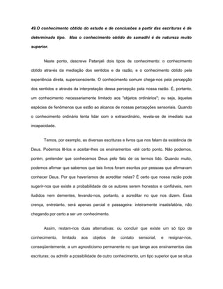 49.O conhecimento obtido do estudo e de conclusões a partir das escrituras é de
determinado tipo. Mas o conhecimento obtido do samadhi é de natureza muito
superior.
Neste ponto, descreve Patanjali dois tipos de conhecimento: o conhecimento
obtido através da mediação dos sentidos e da razão, e o conhecimento obtido pela
experiência direta, superconsciente. O conhecimento comum chega-nos pela percepção
dos sentidos e através da interpretação dessa percepção pela nossa razão. É, portanto,
um conhecimento necessariamente limitado aos "objetos ordinários"; ou seja, àquelas
espécies de fenômenos que estão ao alcance de nossas percepções sensoriais. Quando
o conhecimento ordinário tenta lidar com o extraordinário, revela-se de imediato sua
incapacidade.
Temos, por exemplo, as diversas escrituras e livros que nos falam da existência de
Deus. Podemos lê-los e aceitar-lhes os ensinamentos -até certo ponto. Não podemos,
porém, pretender que conhecemos Deus pelo fato de os termos lido. Quando muito,
podemos afirmar que sabemos que tais livros foram escritos por pessoas que afirmavam
conhecer Deus. Por que haveríamos de acreditar nelas? É certo que nossa razão pode
sugerir-nos que existe a probabilidade de os autores serem honestos e confiáveis, nem
iludidos nem dementes, levando-nos, portanto, a acreditar no que nos dizem. Essa
crença, entretanto, será apenas parcial e passageira: inteiramente insatisfatória, não
chegando por certo a ser um conhecimento.
Assim, restam-nos duas alternativas: ou concluir que existe um só tipo de
conhecimento, limitado aos objetos de contato sensorial, e resignar-nos,
conseqüentemente, a um agnosticismo permanente no que tange aos ensinamentos das
escrituras; ou admitir a possibilidade de outro conhecimento, um tipo superior que se situa
 