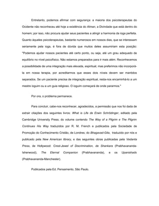 Entretanto, podemos afirmar com segurança: a maioria dos psicoterapeutas do
Ocidente não reconheceu até hoje a existência do Atman, a Divindade que está dentro do
homem; por isso, não procura ajudar seus pacientes a atingir a harmonia da ioga perfeita.
Quanto àqueles psicoterapeutas, bastante numerosos em nossos dias, que se interessam
seriamente pela ioga, é fora de dúvida que muitos deles assumiriam esta posição:
"Podemos ajudar nossos pacientes até certo ponto, ou seja, até um grau adequado de
equilíbrio no nível psicofísico. Não estamos preparados para ir mais além. Reconhecemos
a possibilidade de uma integração mais elevada, espiritual, mas preferimos não incorporá-
la em nossa terapia, por acreditarmos que esses dois níveis devem ser mantidos
separados. Se um paciente precisa de integração espiritual, resta-nos encaminhá-lo a um
mestre ioguim ou a um guia religioso. O ioguim começará de onde pararmos."
Por ora, o problema permanece.
Para concluir, cabe-nos reconhecer, agradecidos, a permissão que nos foi dada de
extrair citações dos seguintes livros: What is Life de Erwin Schrõdinger, editado pela
Cambridge University Press; do volume contendo The Way of a Pilgrim e The Pilgrim
Continues His Way traduzidos por R. M. French e publicados pela Sociedade de
Promoção do Conhecimento Cristão, de Londres; do Bhagavad-Gita, traduzido por nós e
publicado pela New American library, e das seguintes obras publicadas pela Vedanta
Press, de Hollywood: Crest-Jewel of Discrimination, de Shankara (Prabhavananda-
Isherwood), The Eternal Companion (Prabhavananda), e os Upanishads
(Prabhavananda-Manchester).
Publicados pela Ed. Pensamento, São Paulo.
 