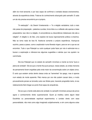 além do nível sensorial, e por isso capaz de confirmar a verdade desses ensinamentos,
através da experiência direta. Trata-se do conhecimento alcançado pelo samadhi. E cada
um de nós precisa encontrá-lo por si próprio.
"A realização" - diz Swami Vivekananda — "é a religião verdadeira; tudo o mais
não passa de preparação - palestras ouvidas, livros lidos ou a reflexão são apenas a base
preparatória; isso não é a religião. A concordância ou discordância intelectuais não são a
religião". A religião é, de fato, uma espécie de busca rigorosamente prática e empírica.
Não se toma nada de boa fé. Aceita-se somente a própria experiência. Avança-se
sozinho, passo a passo, como o explorador numa floresta virgem, para se ver o que se vai
encontrar. Tudo o que Patanjali ou outro qualquer pode fazer por nós é estimular-nos a
buscar a exploração e oferecer-nos algumas sugestões e alertas que nos ajudem na
caminhada.
Diz-nos Patanjali que no estado de samadhi nirvichara a mente se torna "pura e
plena de verdade". Diz-se que a mente fica pura porque, nesse estado, as ondas menores
de pensamento foram engolidas pela onda maior da concentração sobre um objeto único.
É certo que existem ainda dentro dessa onda as "sementes" de apego, mas é apenas
num estado de morte aparente. Pelo menos por ora não podem causar dano, e muito
provavelmente jamais se tornarão outra vez férteis pois, havendo progredido tanto, é-nos
relativamente fácil chegar ao ponto final capaz de aniquilá-las.
Diz-se que a mente está plena de verdade no samadhi nirvichara porque ela prova
agora o conhecimento direto supersensorial. Quem já meditou sobre algum Ideal
Escolhido ou personalidade espiritual experimentou o contato direto com essa
personalidade, não mais como algo imaginado subjetivamente, e sim como alguma coisa
 