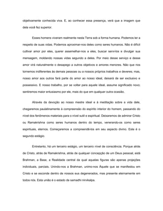 objetivamente conhecida viva. E, ao conhecer essa presença, verá que a imagem que
dela você fez superior.
Esses homens viveram realmente nesta Terra sob a forma humana. Podemos ler a
respeito de suas vidas. Podemos aproximar-nos deles como seres humanos. Não é difícil
cultivar amor por eles, querer assemelhar-nos a eles, buscar servi-los e divulgar sua
mensagem, moldando nossas vidas segundo a deles. Por meio desse serviço e desse
amor virá naturalmente o desapego a outros objetivos e amores menores. Não que nos
tornemos indiferentes às demais pessoas ou a nossos próprios trabalhos e deveres; mas,
nosso amor aos outros fará parte do amor ao nosso ideal, deixará de ser exclusivo e
possessivo. E nosso trabalho, por se voltar para aquele ideal, assume significado novo;
sentiremos maior entusiasmo por ele, mais do que em qualquer outra ocasião.
Através da devoção ao nosso mestre ideal e à meditação sobre a vida dele,
chegaremos paulatinamente à compreensão do espírito interior do homem, passando do
nível dos fenômenos materiais para o nível sutil e espiritual. Deixaremos de admirar Cristo
ou Ramakrishna como seres humanos dentro do tempo, venerando-os como seres
espirituais, eternos. Começaremos a compreendê-los em seu aspecto divino. Este é o
segundo estágio.
Entretanto, há um terceiro estágio, um terceiro nível de consciência. Porque atrás
de Cristo, atrás de Ramakrishna, atrás de qualquer concepção de um Deus pessoal, está
Brahman, a Base, a Realidade central da qual aquelas figuras são apenas projeções
individuais, parciais. Unindo-nos a Brahman, unimo-nos Àquele que se manifestou em
Cristo e se esconde dentro de nossos eus degenerados, mas presente eternamente em
todos nós. Esta união é o estado de samadhi nirvikalpa.
 