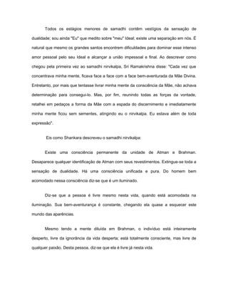 Todos os estágios menores de samadhi contêm vestígios da sensação de
dualidade; sou ainda "Eu" que medito sobre "meu" Ideal; existe uma separação em nós. É
natural que mesmo os grandes santos encontrem dificuldades para dominar esse intenso
amor pessoal pelo seu Ideal e alcançar a união impessoal e final. Ao descrever como
chegou pela primeira vez ao samadhi nirvikalpa, Sri Ramakrishna disse: "Cada vez que
concentrava minha mente, ficava face a face com a face bem-aventurada da Mãe Divina.
Entretanto, por mais que tentasse livrar minha mente da consciência da Mãe, não achava
determinação para consegui-lo. Mas, por fim, reunindo todas as forças da vontade,
retalhei em pedaços a forma da Mãe com a espada do discernimento e imediatamente
minha mente ficou sem sementes, atingindo eu o nirvikalpa. Eu estava além de toda
expressão".
Eis como Shankara descreveu o samadhi nirvikalpa:
Existe uma consciência permanente da unidade de Atman e Brahman.
Desaparece qualquer identificação de Atman com seus revestimentos. Extingue-se toda a
sensação de dualidade. Há uma consciência unificada e pura. Do homem bem
acomodado nessa consciência diz-se que é um iluminado.
Diz-se que a pessoa é livre mesmo nesta vida, quando está acomodada na
iluminação. Sua bem-aventurança é constante, chegando ela quase a esquecer este
mundo das aparências.
Mesmo tendo a mente diluída em Brahman, o indivíduo está inteiramente
desperto, livre da ignorância da vida desperta; está totalmente consciente, mas livre de
qualquer paixão. Desta pessoa, diz-se que ela é livre já nesta vida.
 