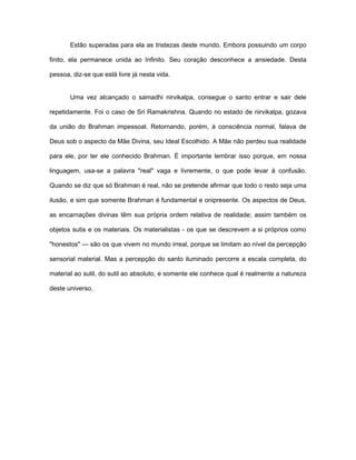 Estão superadas para ela as tristezas deste mundo. Embora possuindo um corpo
finito, ela permanece unida ao Infinito. Seu coração desconhece a ansiedade. Desta
pessoa, diz-se que está livre já nesta vida.
Uma vez alcançado o samadhi nirvikalpa, consegue o santo entrar e sair dele
repetidamente. Foi o caso de Sri Ramakrishna. Quando no estado de nirvikalpa, gozava
da união do Brahman impessoal. Retornando, porém, à consciência normal, falava de
Deus sob o aspecto da Mãe Divina, seu Ideal Escolhido. A Mãe não perdeu sua realidade
para ele, por ter ele conhecido Brahman. É importante lembrar isso porque, em nossa
linguagem, usa-se a palavra "real" vaga e livremente, o que pode levar à confusão.
Quando se diz que só Brahman é real, não se pretende afirmar que todo o resto seja uma
ilusão, e sim que somente Brahman é fundamental e onipresente. Os aspectos de Deus,
as encarnações divinas têm sua própria ordem relativa de realidade; assim também os
objetos sutis e os materiais. Os materialistas - os que se descrevem a si próprios como
"honestos" — são os que vivem no mundo irreal, porque se limitam ao nível da percepção
sensorial material. Mas a percepção do santo iluminado percorre a escala completa, do
material ao sutil, do sutil ao absoluto, e somente ele conhece qual é realmente a natureza
deste universo.
 