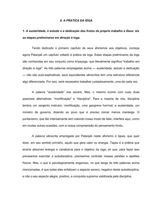 II. A PRATICA DA IOGA
1. A austeridade, o estudo e a dedicação dos frutos do próprio trabalho a Deus: eis
as etapas preliminares em direção à ioga.
Tendo dedicado o primeiro capítulo de seus aforismos aos objetivos, começa
agora Patanjali um capítulo voltado à prática da ioga. Estas etapas preliminares da ioga
são conhecidas em seu conjunto como kriyayoga, que literalmente significa "trabalho em
direção à ioga". As três palavras empregadas acima — austeridade, estudo e dedicação
— não são auto-explicativas; seus equivalentes sânscritos tem uma estrutura referencial
algo diferenciada. Por isso, será necessário trabalhar cuidadosamente, uma de cada vez.
A palavra "austeridade" soa severa. Mas, o mesmo ocorre com suas duas
possíveis alternativas: "mortificação" e "disciplina". Para a maioria de nós, disciplina
lembra um sargento instrutor; mortificação, uma gangrena horrível; e austeridade, um
ministro de governo, dizendo ao povo que é preciso comer menos manteiga. O
puritanismo, que tão intensamente tem colorido nosso modo de falar, interfere aqui, como
em muitas outras ocasiões, com a nossa compreensão do pensamento hindu.
A palavra sânscrita empregada por Patanjali neste aforismo é tapas, que quer
dizer, em seu sentido primário, aquilo que gera calor ou energia. Tapas é a prática que
ensina absorver energia e canalizá-la para o objetivo da ioga; só que, para fazer isso
precisamos exercitar a autodisciplina, precisamos controlar nossas paixões e apetites
físicos. Mas, o que é psicologicamente enganoso, no que tange às três palavras acima
mencionadas, é que todas elas enfatizam o aspecto severo, negativo desta autodisciplina,
e não o seu aspecto alegre, positivo, a conquista suprema viabilizada pela disciplina.
 