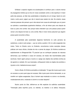 Enfatizar o aspecto negativo da autodisciplina é contribuir para o volume imenso
de propaganda indireta que se faz em nossa sociedade contra a vida espiritual. A maior
parte das pessoas, ao falar das austeridades e disciplinas de um monge, fazem-no com
medo e certo pavor; julgam que não é natural esse estado de vida. No entanto, essas
mesmas pessoas não pensam que é não-natural nem causa de admiração que um jovem
se submeta a austeridades igualmente drásticas, a fim de treinar para uma disputa de
boxe ou para uma corrida. Isso porque todos entendem que uma pessoa possa querer
vencer uma disputa de boxe ou uma corrida. Mas é muito menos plausível que alguém
possa querer encontrar a Deus.
A austeridade pela austeridade degenera facilmente no culto perverso da
autotortura, e este é outro perigo — que se venha a perder o fim no culto exagerado dos
meios. Tanto no Oriente como no Ocidente, encontramos muitos exemplos dessas
práticas com seus cilícios, chicotes de nós e camas de pregos. Sri Krishna condena-os
explicitamente no Bhagavad-Gità: "É possível que se conheçam pessoas de natureza
demoníaca, que mortificam o corpo em excesso, de modos não recomendados pelas
escrituras. Assim agem porque a luxúria e o apego aos objetos dos sentidos encheu-as
de egoísmo e vaidade. Em sua insensatez, enfraquecem todos os órgãos dos sentidos e
injuriam a mim, habitante de seus corpos".
Como o Buda, Sri Krishna aconselha a moderação: "A ioga não é para quem come
em excesso ou para quem jejua em excesso. Não é para quem dorme demasiado, ou se
mantém em vigílias exageradas. Que o homem seja moderado no comer e na diversão,
moderadamente ativo, moderado no dormir e no estar desperto".
Noutro ponto do Gita, definem-se as três espécies da autêntica austeridade:
"Veneração pelos espíritos puros, os videntes, os mestres e os sábios; franqueza,
 