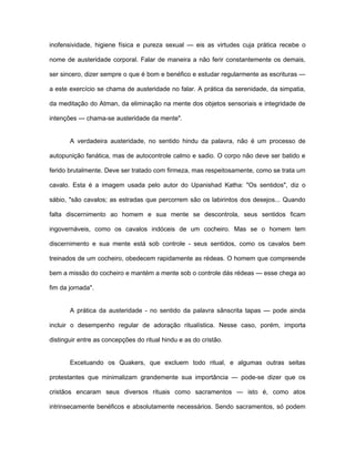 inofensividade, higiene física e pureza sexual — eis as virtudes cuja prática recebe o
nome de austeridade corporal. Falar de maneira a não ferir constantemente os demais,
ser sincero, dizer sempre o que é bom e benéfico e estudar regularmente as escrituras —
a este exercício se chama de austeridade no falar. A prática da serenidade, da simpatia,
da meditação do Atman, da eliminação na mente dos objetos sensoriais e integridade de
intenções — chama-se austeridade da mente".
A verdadeira austeridade, no sentido hindu da palavra, não é um processo de
autopunição fanática, mas de autocontrole calmo e sadio. O corpo não deve ser batido e
ferido brutalmente. Deve ser tratado com firmeza, mas respeitosamente, como se trata um
cavalo. Esta é a imagem usada pelo autor do Upanishad Katha: "Os sentidos", diz o
sábio, "são cavalos; as estradas que percorrem são os labirintos dos desejos... Quando
falta discernimento ao homem e sua mente se descontrola, seus sentidos ficam
ingovernáveis, como os cavalos indóceis de um cocheiro. Mas se o homem tem
discernimento e sua mente está sob controle - seus sentidos, como os cavalos bem
treinados de um cocheiro, obedecem rapidamente as rédeas. O homem que compreende
bem a missão do cocheiro e mantém a mente sob o controle dás rédeas — esse chega ao
fim da jornada".
A prática da austeridade - no sentido da palavra sânscrita tapas — pode ainda
incluir o desempenho regular de adoração ritualística. Nesse caso, porém, importa
distinguir entre as concepções do ritual hindu e as do cristão.
Excetuando os Quakers, que excluem todo ritual, e algumas outras seitas
protestantes que minimalizam grandemente sua importância — pode-se dizer que os
cristãos encaram seus diversos rituais como sacramentos — isto é, como atos
intrinsecamente benéficos e absolutamente necessários. Sendo sacramentos, só podem
 