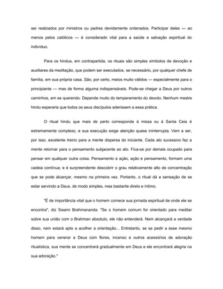 ser realizados por ministros ou padres devidamente ordenados. Participar deles — ao
menos pelos católicos — é considerado vital para a saúde e salvação espiritual do
indivíduo.
Para os hindus, em contrapartida, os rituais são simples símbolos de devoção e
auxiliares da meditação, que podem ser executados, se necessário, por qualquer chefe de
família, em sua própria casa. São, por certo, meios muito válidos — especialmente para o
principiante — mas de forma alguma indispensáveis. Pode-se chegar a Deus por outros
caminhos, em se querendo. Depende muito do temperamento do devoto. Nenhum mestre
hindu esperaria que todos os seus discípulos aderissem a essa prática.
O ritual hindu que mais de perto corresponde à missa ou à Santa Ceia é
extremamente complexo, e sua execução exige atenção quase ininterrupta. Vem a ser,
por isso, excelente treino para a mente dispersa do iniciante. Cada ato sucessivo faz a
mente retornar para o pensamento subjacente ao ato. Fica-se por demais ocupado para
pensar em qualquer outra coisa. Pensamento e ação, ação e pensamento, formam uma
cadeia contínua; e é surpreendente descobrir o grau relativamente alto de concentração
que se pode alcançar, mesmo na primeira vez. Portanto, o ritual dá a sensação de se
estar servindo a Deus, de modo simples, mas bastante direto e íntimo.
"É de importância vital que o homem comece sua jornada espiritual de onde ele se
encontra", diz Swami Brahmananda. "Se o homem comum for orientado para meditar
sobre sua união com o Brahman absoluto, ele não entenderá. Nem alcançará a verdade
disso, nem estará apto a acolher a orientação... Entretanto, se se pedir a esse mesmo
homem para venerar a Deus com flores, incenso e outros acessórios de adoração
ritualística, sua mente se concentrará gradualmente em Deus e ele encontrará alegria na
sua adoração."
 