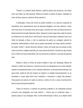 "Estudo", no contexto deste aforismo, significa estudo das escrituras e de outros
livros que tratem da vida espiritual. Refere-se também à prática do japam, repetição do
nome de Deus (veja-se o aforismo 28 do capítulo I).
A dedicação a Deus dos frutos do próprio trabalho é um exercício espiritual de
importância vital, especialmente para as pessoas obrigadas, por seus deveres, a levar
vida muito ativa. É conhecida como karma ioga: o caminho da união com Deus através do
desenvolvimento da ação dedicada a Deus. Segundo a karma ioga toda a ação do devoto
se transforma num ritual único e interminável, visto que toda ação é realizada como uma
oferta de devoção a Deus, e não na esperança de ganho ou vantagem pessoal do
praticante. Desnecessário é dizer que as ações executadas com esse espírito precisam
ser ações "certas" —jamais devemos oferecer a Deus uma ação que nos pareça errada
nesse momento e estágio específico do nosso desenvolvimento. Precisamos agir sempre
com o melhor da nossa capacidade: não nos atrevamos a oferecer o que seja de segunda
mão.
Dedicar a Deus os frutos do próprio trabalho é agir com desapego. Depois de
oferecer o melhor que sabemos, é preciso que não nos desesperemos se nosso trabalho
resultar em desapontamentos, ou for criticado rudemente, ou de todo desconsiderado. De
igual modo, impõe-se não dar margem ao orgulho e à vaidade autocomplacente, se os
resultados e nossa ação forem bem sucedidas e merecerem o elogio das pessoas.
Preocupemo-nos apenas em saber se demos o melhor de nós, e esse reconhecimento
será a nossa recompensa legítima.
Todos os homens e mulheres de grandeza autêntica e de integridade pessoal
cumprem suas obrigações com esse espírito — mesmo que se confessem ateus —
apenas porque é sua obrigação. Mas, se lhes falta devoção a Deus, se o objetivo ideal
 