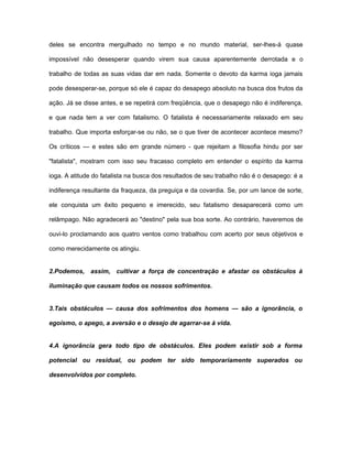 deles se encontra mergulhado no tempo e no mundo material, ser-lhes-á quase
impossível não desesperar quando virem sua causa aparentemente derrotada e o
trabalho de todas as suas vidas dar em nada. Somente o devoto da karma ioga jamais
pode desesperar-se, porque só ele é capaz do desapego absoluto na busca dos frutos da
ação. Já se disse antes, e se repetirá com freqüência, que o desapego não é indiferença,
e que nada tem a ver com fatalismo. O fatalista é necessariamente relaxado em seu
trabalho. Que importa esforçar-se ou não, se o que tiver de acontecer acontece mesmo?
Os críticos — e estes são em grande número - que rejeitam a filosofia hindu por ser
"fatalista", mostram com isso seu fracasso completo em entender o espírito da karma
ioga. A atitude do fatalista na busca dos resultados de seu trabalho não é o desapego: é a
indiferença resultante da fraqueza, da preguiça e da covardia. Se, por um lance de sorte,
ele conquista um êxito pequeno e imerecido, seu fatalismo desaparecerá como um
relâmpago. Não agradecerá ao "destino" pela sua boa sorte. Ao contrário, haveremos de
ouvi-lo proclamando aos quatro ventos como trabalhou com acerto por seus objetivos e
como merecidamente os atingiu.
2.Podemos, assim, cultivar a força de concentração e afastar os obstáculos à
iluminação que causam todos os nossos sofrimentos.
3.Tais obstáculos — causa dos sofrimentos dos homens — são a ignorância, o
egoísmo, o apego, a aversão e o desejo de agarrar-se à vida.
4.A ignorância gera todo tipo de obstáculos. Eles podem existir sob a forma
potencial ou residual, ou podem ter sido temporariamente superados ou
desenvolvidos por completo.
 