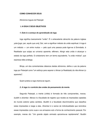 COMO CONHECER DEUS
Aforismos Iogues de Patanjali
I. A IOGA E SEUS OBJETIVOS
1. Este é o começo do aprendizado da ioga.
Ioga significa basicamente "união". É o antecedente sânscrito da palavra inglesa
yoke [jugo, par, aquilo que une]. Daí, vem a significar método de união espiritual. A ioga é
um método — um entre muitos — pelo qual uma pessoa pode ligar-se à Divindade, à
Realidade que subjaz ao universo aparente, efêmero. Atingir esta união é alcançar o
estado da ioga perfeita. O cristianismo tem um termo equivalente, "a união mística", que
expressa idéia análoga.
Bhoja, um dos comentaristas clássicos destes aforismos, define o uso da palavra
ioga por Patanjali como "um esforço para separar o Atman (a Realidade) do não-Atman (o
aparente)".
Quem pratica a ioga chama-se ioguim.
2. A ioga é o controle das ondas de pensamento da mente.
Segundo Patanjali, a mente (chitta) é formada de três componentes, manas,
buddhi e ahamkar. Manas é a faculdade de registro que recebe as impressões captadas
do mundo exterior pelos sentidos. Buddhi é a faculdade discriminatória que classifica
estas impressões e reage a elas. Ahamkar é o senso de individualidade que reivindica
essas impressões como suas e as armazena sob a forma de conhecimento pessoal. Por
exemplo, manas diz: "Um grande objeto animado aproxima-se rapidamente". Buddhi
 