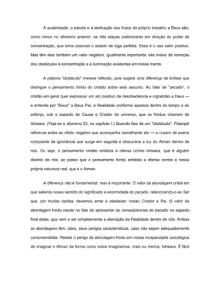 A austeridade, o estudo e a dedicação dos frutos do próprio trabalho a Deus são,
como vimos no aforismo anterior, as três etapas preliminares em direção do poder de
concentração, que toma possível o estado de ioga perfeita. Esse é o seu valor positivo.
Mas têm elas também um valor negativo, igualmente importante: são meios de remoção
dos obstáculos à concentração e à iluminação existentes em nossa mente.
A palavra "obstáculo" merece reflexão, pois sugere uma diferença de ênfase que
distingue o pensamento hindu do cristão sobre este assunto. Ao falar de "pecado", o
cristão em geral quer expressar um ato positivo de desobediência e ingratidão a Deus —
e entende por "Deus" o Deus Pai, a Realidade conforme aparece dentro do tempo e do
esforço, sob o aspecto de Causa e Criador do universo, que os hindus chamam de
Ishwara. (Veja-se o aforismo 23, no capítulo I.) Quando faia de um "obstáculo", Patanjali
refere-se antes ao efeito negativo que acompanha semelhante ato — a nuvem de poeira
rodopiante da ignorância que surge em seguida e obscurece a luz do Atman dentro de
nós. Ou seja, o pensamento cristão enfatiza a ofensa contra Ishwara, que é alguém
distinto de nós; ao passo que o pensamento hindu enfatiza a ofensa contra a nossa
própria natureza real, que é o Atman.
A diferença não é fundamental, mas é importante. O valor da abordagem cristã em
que salienta nosso sentido do significado e enormidade do pecado, relacionando-o ao Ser
que, por muitas razões, devemos amar e obedecer, nosso Criador e Pai. O valor da
abordagem hindu reside no fato de apresentar as conseqüências do pecado no aspecto
final delas, que vem a ser simplesmente a alienação da Realidade dentro de nós. Ambas
as abordagens têm, claro, seus perigos característicos, caso não sejam adequadamente
compreendidas. Reside o perigo da abordagem hindu em nossa incapacidade psicológica
de imaginar o Atman da forma como todos imaginamos, mais ou menos, Ishwara. É fácil
 